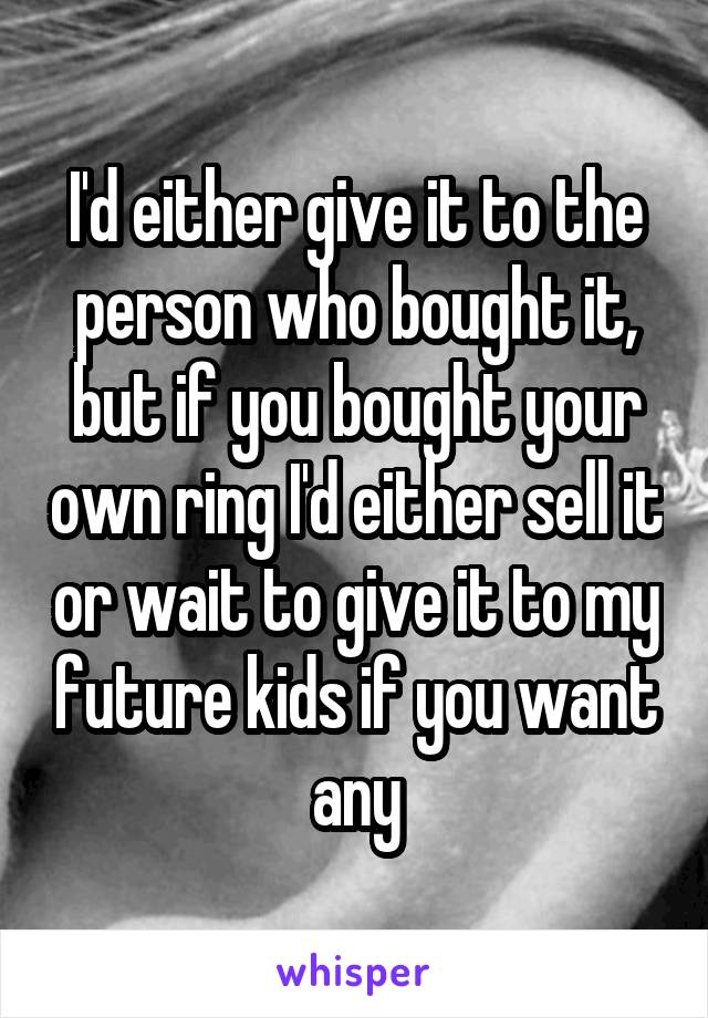 I'd either give it to the person who bought it, but if you bought your own ring I'd either sell it or wait to give it to my future kids if you want any