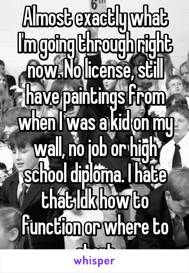 Almost exactly what I'm going through right now. No license, still have paintings from when I was a kid on my wall, no job or high school diploma. I hate that Idk how to function or where to start