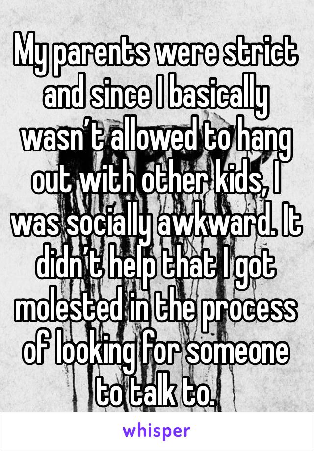 My parents were strict and since I basically wasn’t allowed to hang out with other kids, I was socially awkward. It didn’t help that I got molested in the process of looking for someone to talk to.