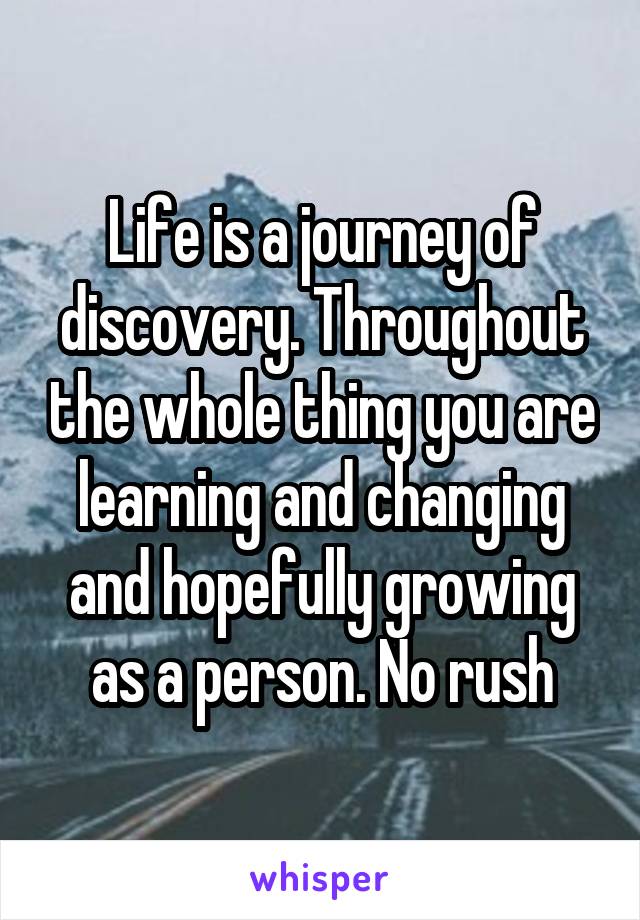 Life is a journey of discovery. Throughout the whole thing you are learning and changing and hopefully growing as a person. No rush