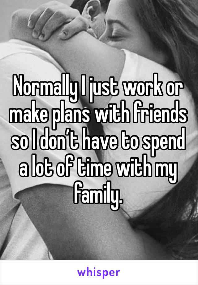 Normally I just work or make plans with friends so I don’t have to spend a lot of time with my family. 