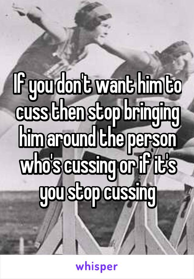 If you don't want him to cuss then stop bringing him around the person who's cussing or if it's you stop cussing