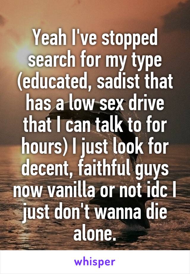 Yeah I've stopped search for my type (educated, sadist that has a low sex drive that I can talk to for hours) I just look for decent, faithful guys now vanilla or not idc I just don't wanna die alone.