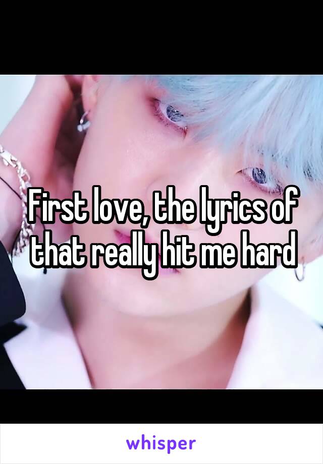 First love, the lyrics of that really hit me hard