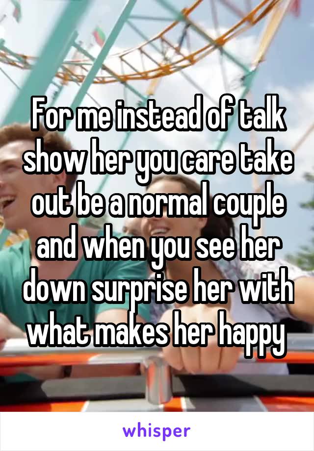 For me instead of talk show her you care take out be a normal couple and when you see her down surprise her with what makes her happy 