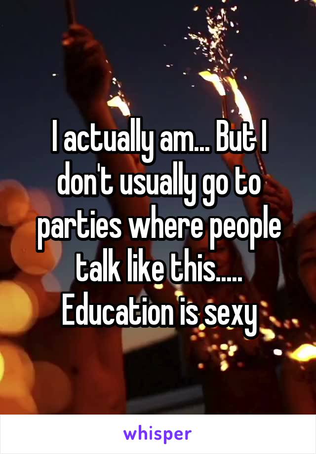 I actually am... But I don't usually go to parties where people talk like this..... Education is sexy