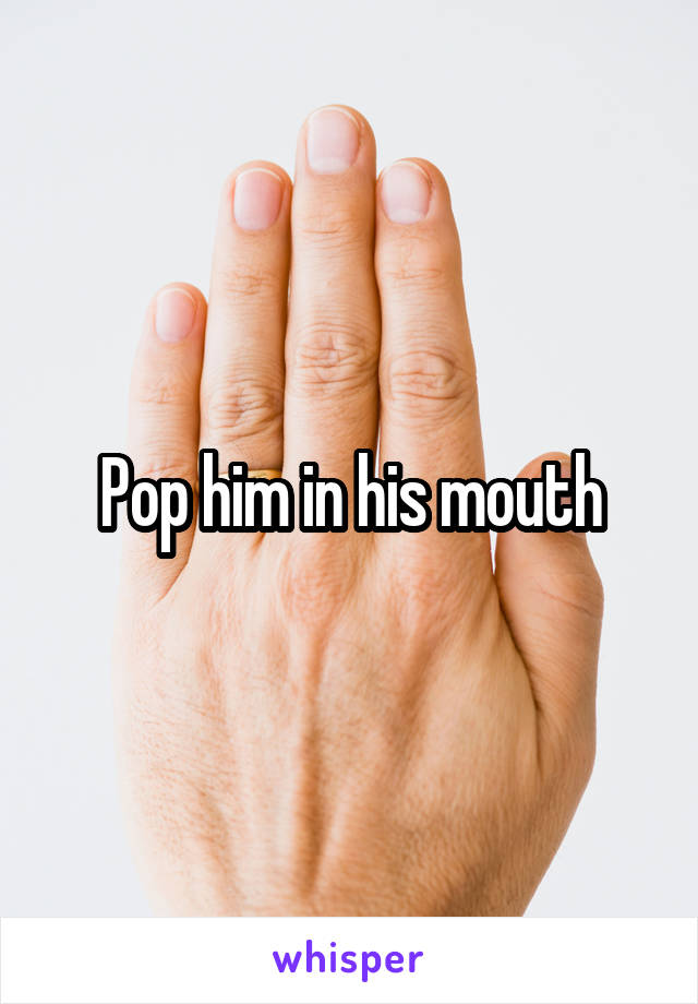 Pop him in his mouth