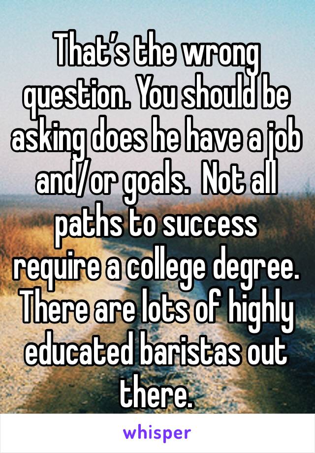 That’s the wrong question. You should be asking does he have a job and/or goals.  Not all paths to success require a college degree.  There are lots of highly educated baristas out there.