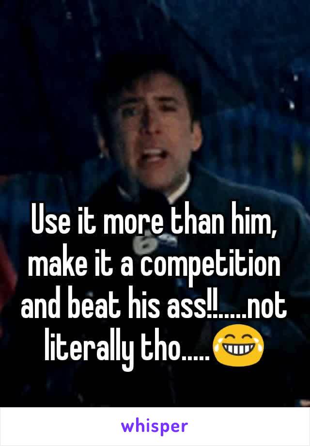 Use it more than him, make it a competition and beat his ass!!.....not literally tho.....😂