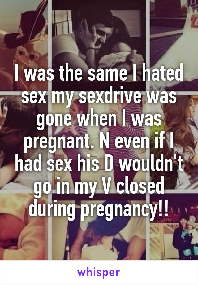 I was the same I hated sex my sexdrive was gone when I was pregnant. N even if I had sex his D wouldn't go in my V closed during pregnancy!!