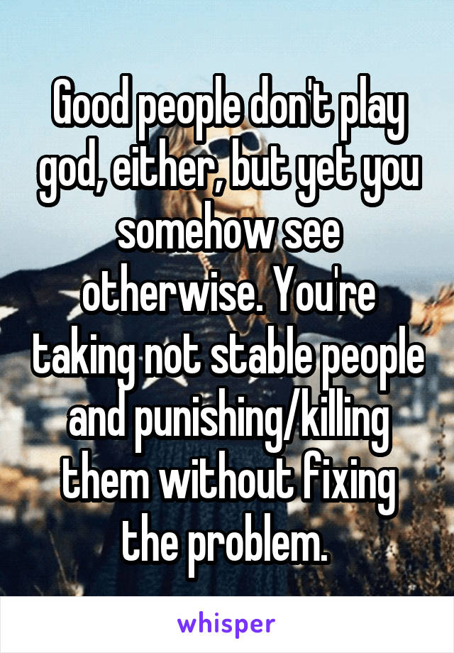 Good people don't play god, either, but yet you somehow see otherwise. You're taking not stable people and punishing/killing them without fixing the problem. 