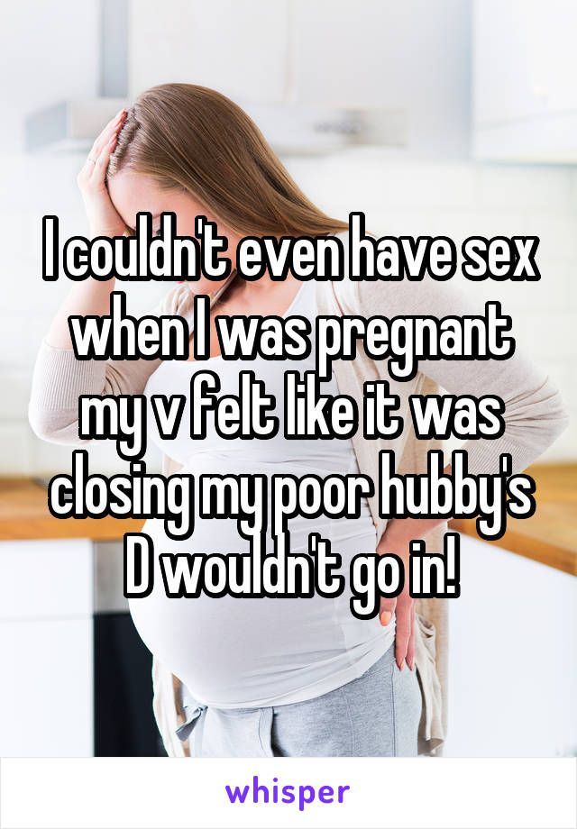 I couldn't even have sex when I was pregnant my v felt like it was closing my poor hubby's D wouldn't go in!