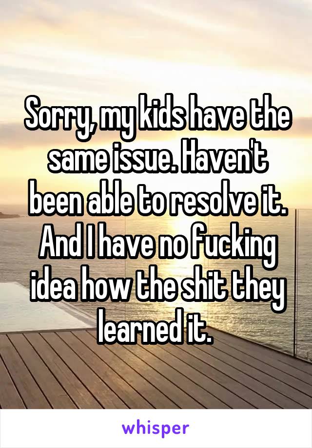 Sorry, my kids have the same issue. Haven't been able to resolve it. And I have no fucking idea how the shit they learned it. 