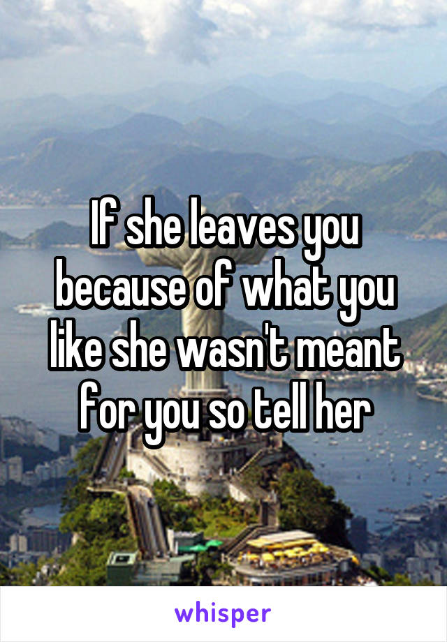If she leaves you because of what you like she wasn't meant for you so tell her