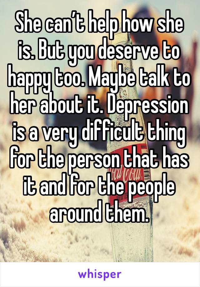 She can’t help how she is. But you deserve to happy too. Maybe talk to her about it. Depression is a very difficult thing for the person that has it and for the people around them. 