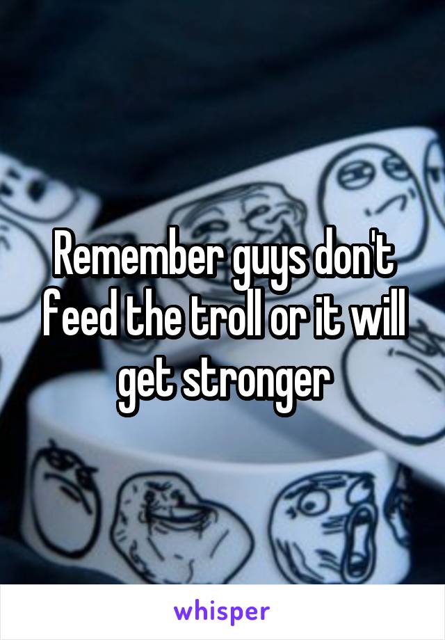 Remember guys don't feed the troll or it will get stronger