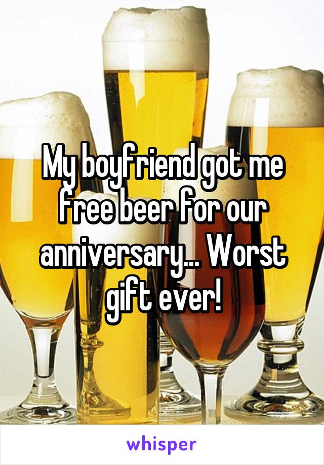 My boyfriend got me free beer for our anniversary... Worst gift ever!