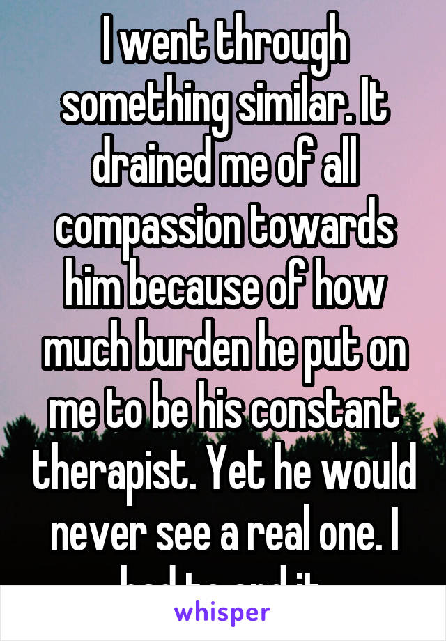 I went through something similar. It drained me of all compassion towards him because of how much burden he put on me to be his constant therapist. Yet he would never see a real one. I had to end it.