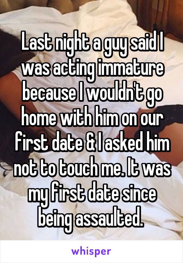 Last night a guy said I was acting immature because I wouldn't go home with him on our first date & I asked him not to touch me. It was my first date since being assaulted. 