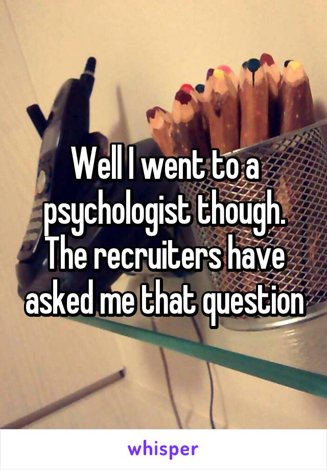 Well I went to a psychologist though. The recruiters have asked me that question