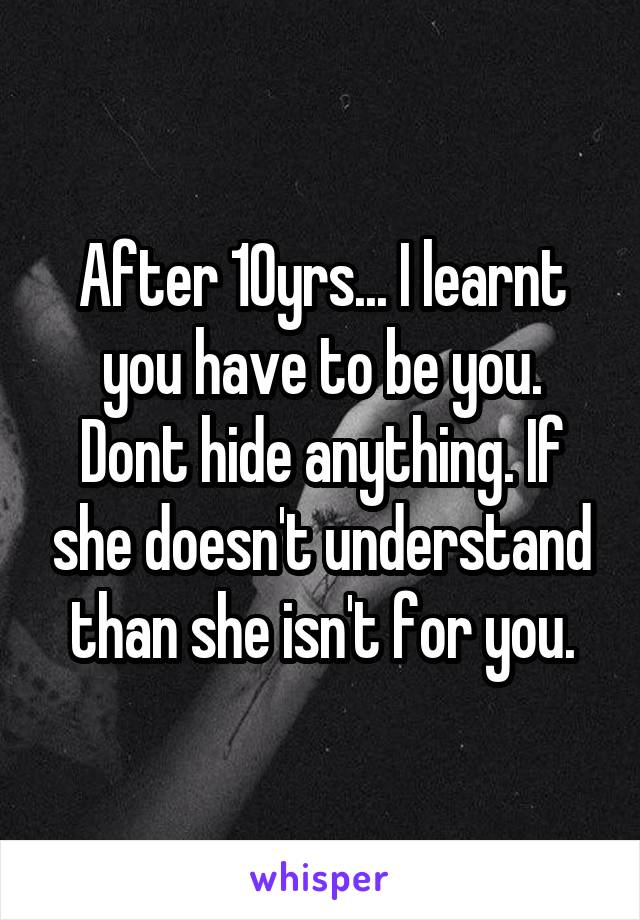After 10yrs... I learnt you have to be you. Dont hide anything. If she doesn't understand than she isn't for you.