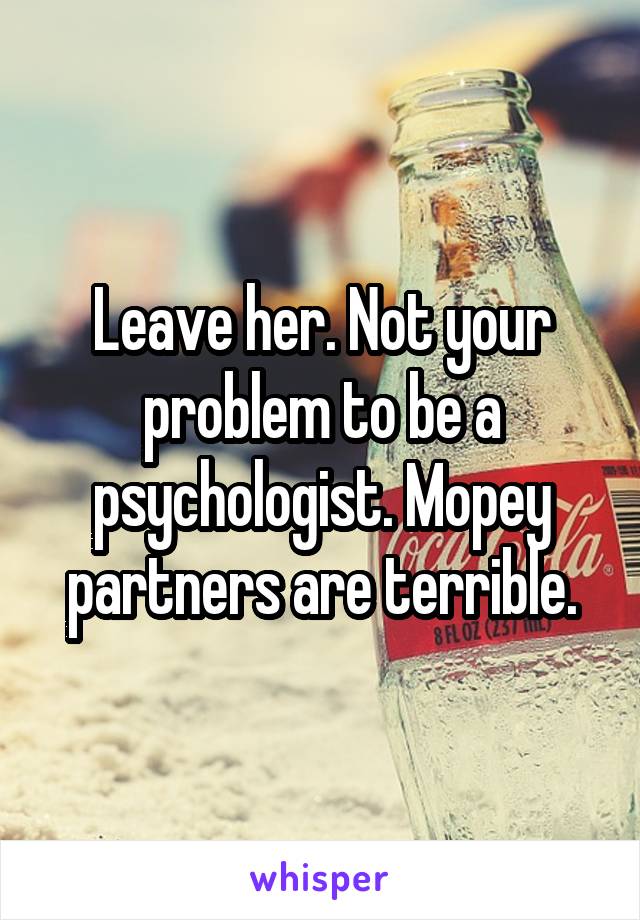Leave her. Not your problem to be a psychologist. Mopey partners are terrible.
