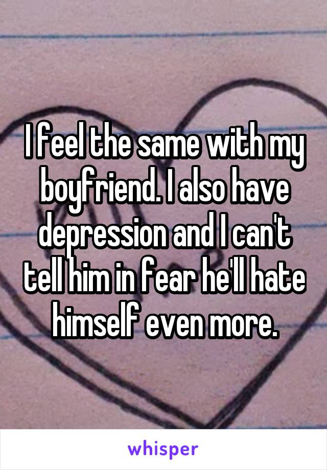 I feel the same with my boyfriend. I also have depression and I can't tell him in fear he'll hate himself even more.