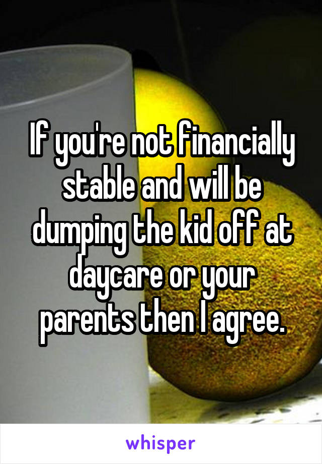 If you're not financially stable and will be dumping the kid off at daycare or your parents then I agree.