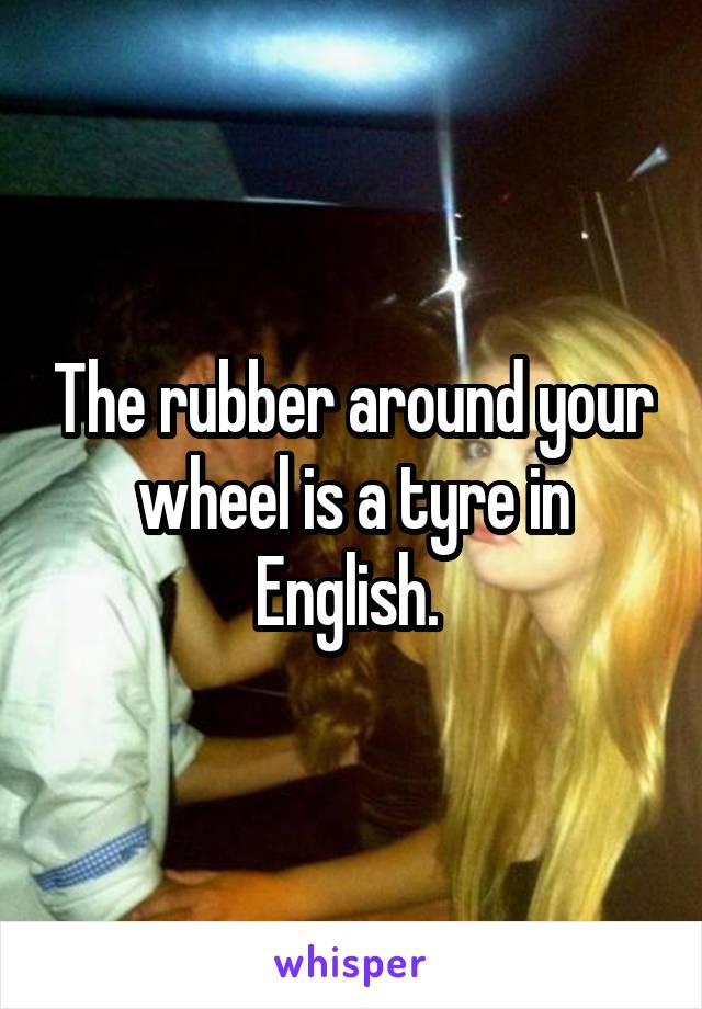 The rubber around your wheel is a tyre in English. 