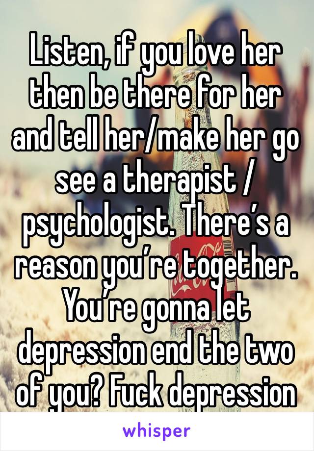 Listen, if you love her then be there for her and tell her/make her go see a therapist / psychologist. There’s a reason you’re together. You’re gonna let depression end the two of you? Fuck depression