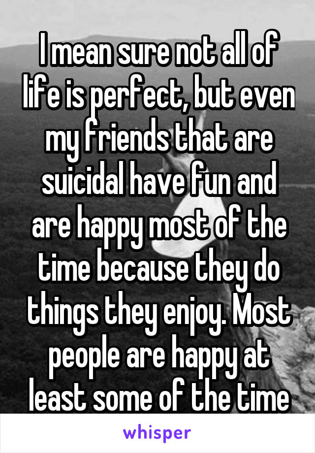 I mean sure not all of life is perfect, but even my friends that are suicidal have fun and are happy most of the time because they do things they enjoy. Most people are happy at least some of the time