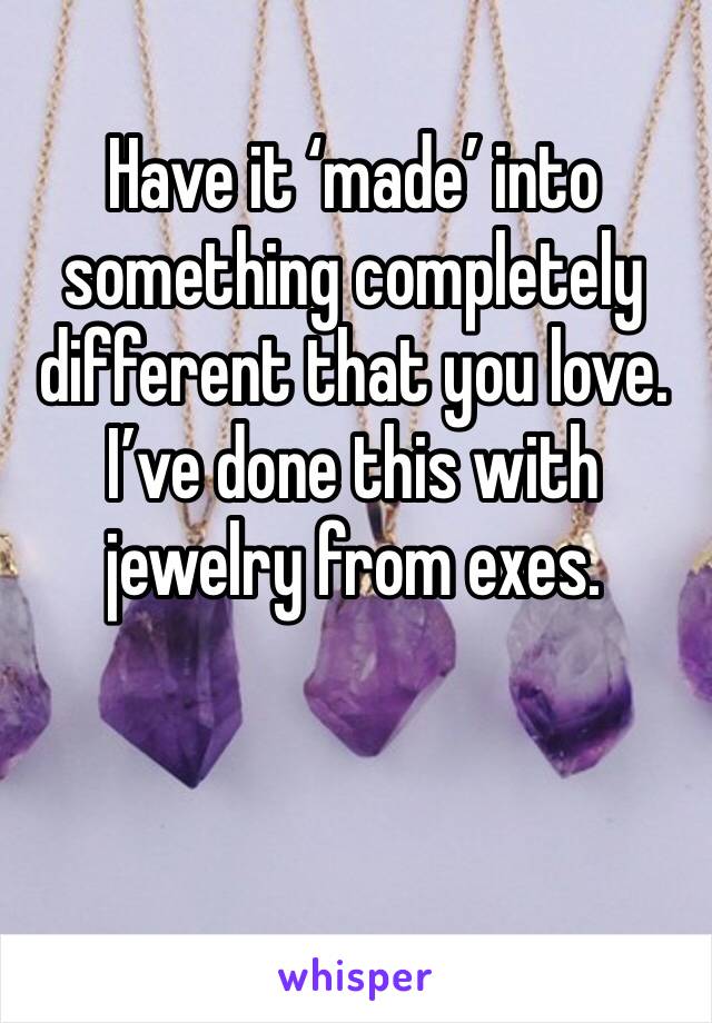Have it ‘made’ into something completely different that you love. I’ve done this with jewelry from exes.