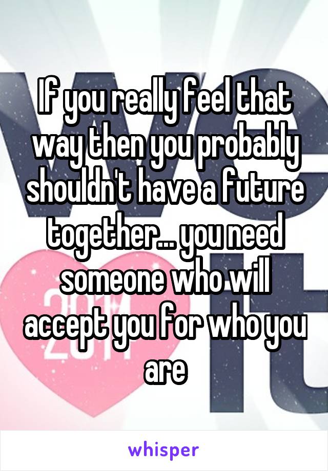 If you really feel that way then you probably shouldn't have a future together... you need someone who will accept you for who you are