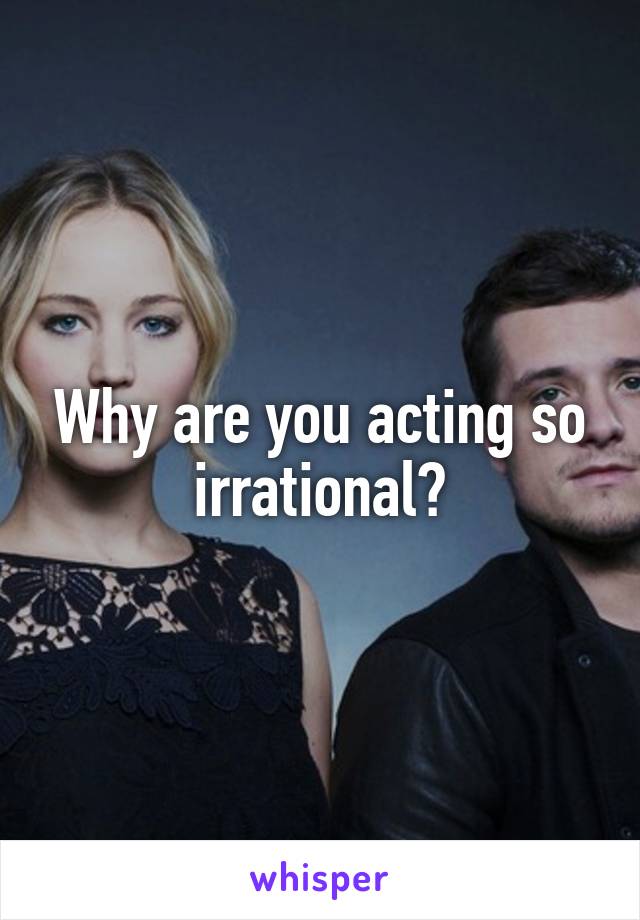 Why are you acting so irrational?