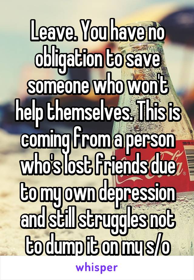 Leave. You have no obligation to save someone who won't help themselves. This is coming from a person who's lost friends due to my own depression and still struggles not to dump it on my s/o
