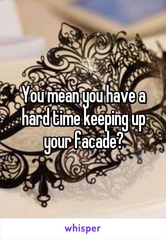 You mean you have a hard time keeping up your facade?