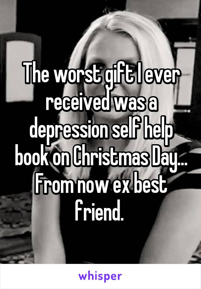 The worst gift I ever received was a depression self help book on Christmas Day... From now ex best friend. 