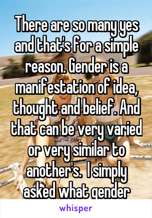 There are so many yes and that's for a simple reason. Gender is a manifestation of idea, thought and belief. And that can be very varied or very similar to another's.  I simply asked what gender