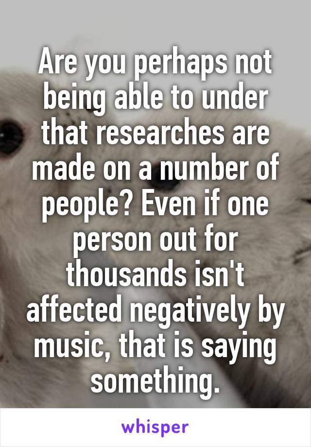 Are you perhaps not being able to under that researches are made on a number of people? Even if one person out for thousands isn't affected negatively by music, that is saying something.