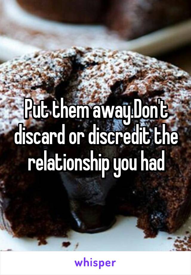 Put them away.Don't discard or discredit the relationship you had