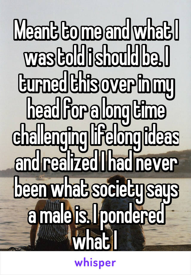 Meant to me and what I was told i should be. I turned this over in my head for a long time challenging lifelong ideas and realized I had never been what society says a male is. I pondered what I 