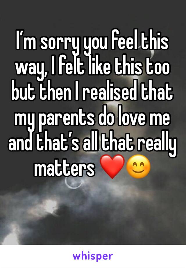 I’m sorry you feel this way, I felt like this too but then I realised that my parents do love me and that’s all that really matters ❤️😊