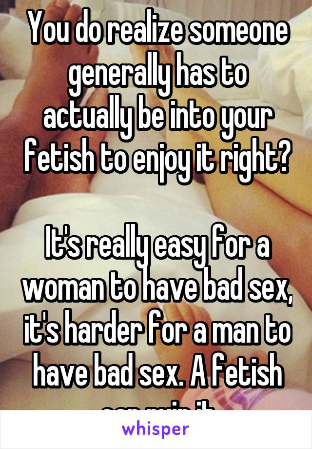 You do realize someone generally has to actually be into your fetish to enjoy it right?

It's really easy for a woman to have bad sex, it's harder for a man to have bad sex. A fetish can ruin it