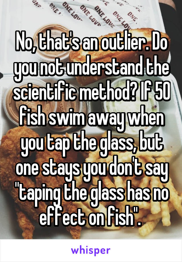 No, that's an outlier. Do you not understand the scientific method? If 50 fish swim away when you tap the glass, but one stays you don't say "taping the glass has no effect on fish". 