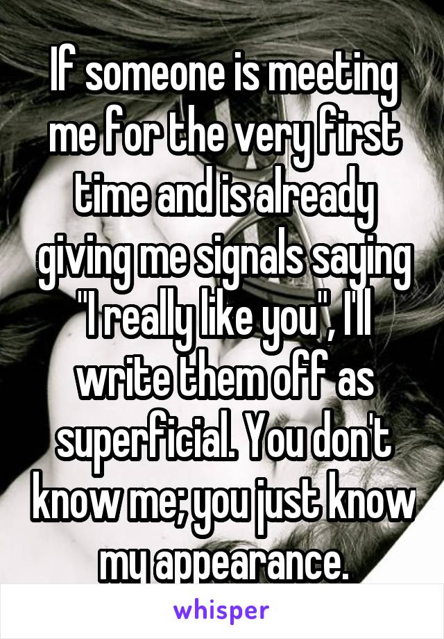 If someone is meeting me for the very first time and is already giving me signals saying "I really like you", I'll write them off as superficial. You don't know me; you just know my appearance.