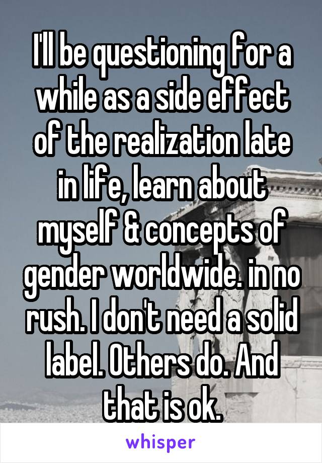 I'll be questioning for a while as a side effect of the realization late in life, learn about myself & concepts of gender worldwide. in no rush. I don't need a solid label. Others do. And that is ok.