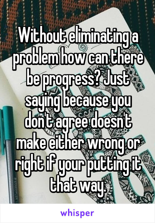Without eliminating a problem how can there be progress? Just saying because you don't agree doesn't make either wrong or right if your putting it that way.