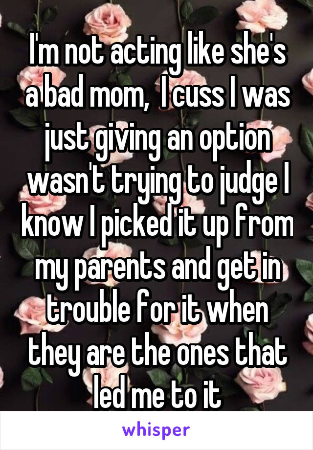 I'm not acting like she's a bad mom,  I cuss I was just giving an option wasn't trying to judge I know I picked it up from my parents and get in trouble for it when they are the ones that led me to it