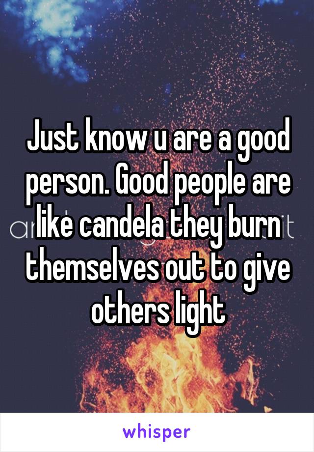 Just know u are a good person. Good people are like candela they burn themselves out to give others light