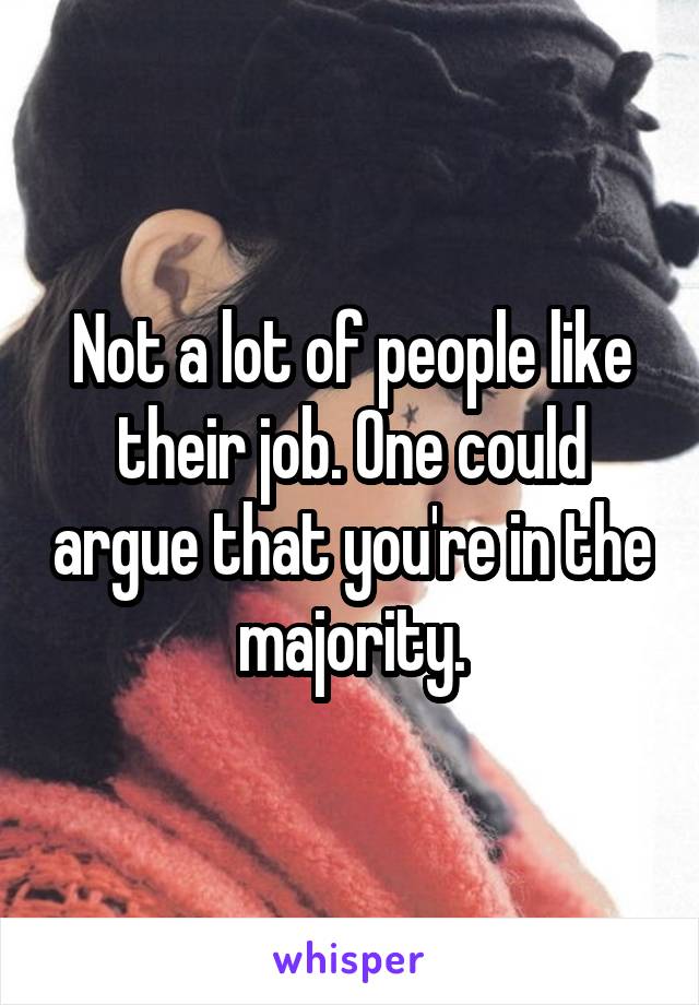 Not a lot of people like their job. One could argue that you're in the majority.